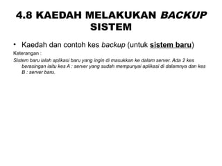 4.8 KAEDAH MELAKUKAN BACKUP
SISTEM
• Kaedah dan contoh kes backup (untuk sistem baru)
Keterangan :
Sistem baru ialah aplikasi baru yang ingin di masukkan ke dalam server. Ada 2 kes
berasingan iaitu kes A : server yang sudah mempunyai aplikasi di dalamnya dan kes
B : server baru.
 