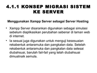 4.1.1 KONSEP MIGRASI SISTEM
KE SERVER
• Xampp Server disarankan digunakan sebagai simulasi
sebelum diaplikasikan perubahan sebenar di laman web
di internet.
• Ia sesuai juga digunakan untuk menguji kesesuaian
rekabentuk antaramuka dan pangkalan data. Setelah
rekabentuk antaramuka dan pangkalan data selesai
diubahsuai, barulah fail-fail yang telah diubahsuai
dimuatnaik semula.
Menggunakan Xampp Server sebagai Server Hosting
 