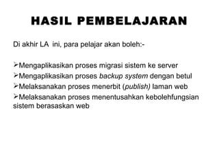 HASIL PEMBELAJARAN
Di akhir LA ini, para pelajar akan boleh:-
Mengaplikasikan proses migrasi sistem ke server
Mengaplikasikan proses backup system dengan betul
Melaksanakan proses menerbit (publish) laman web
Melaksanakan proses menentusahkan kebolehfungsian
sistem berasaskan web
 