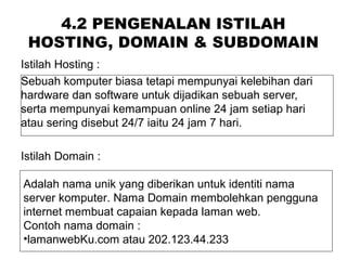 4.2 PENGENALAN ISTILAH
HOSTING, DOMAIN & SUBDOMAIN
Istilah Hosting :
Sebuah komputer biasa tetapi mempunyai kelebihan dari
hardware dan software untuk dijadikan sebuah server,
serta mempunyai kemampuan online 24 jam setiap hari
atau sering disebut 24/7 iaitu 24 jam 7 hari.
Istilah Domain :
Adalah nama unik yang diberikan untuk identiti nama
server komputer. Nama Domain membolehkan pengguna
internet membuat capaian kepada laman web.
Contoh nama domain :
•lamanwebKu.com atau 202.123.44.233
 
