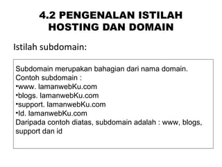4.2 PENGENALAN ISTILAH
HOSTING DAN DOMAIN
Istilah subdomain:
Subdomain merupakan bahagian dari nama domain.
Contoh subdomain :
•www. lamanwebKu.com
•blogs. lamanwebKu.com
•support. lamanwebKu.com
•Id. lamanwebKu.com
Daripada contoh diatas, subdomain adalah : www, blogs,
support dan id
 