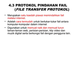 4.3 PROTOKOL PINDAHAN FAIL
(FILE TRANSFER PROTOKOL)
• Merupakan satu kaedah piawai memindahkan fail
melalui internet.
• Adalah cara termudah untuk bertukar-tukar fail antara
komputer-komputer dalam internet
• Digunakan untuk memuat naik dan memuat turun
laman-laman web, perisian-perisian, klip video dan
muzik digital serta berkongsi fail dengan pengguna lain.
 