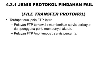 4.3.1 JENIS PROTOKOL PINDAHAN FAIL
(FILE TRANSFER PROTOKOL)
• Terdapat dua jenis FTP, iaitu:
– Pelayan FTP terkawal : memberikan servis berbayar
dan pengguna perlu mempunyai akaun.
– Pelayan FTP Anonymous : servis percuma.
 
