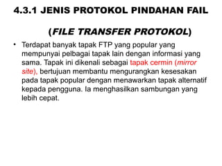4.3.1 JENIS PROTOKOL PINDAHAN FAIL
(FILE TRANSFER PROTOKOL)
• Terdapat banyak tapak FTP yang popular yang
mempunyai pelbagai tapak lain dengan informasi yang
sama. Tapak ini dikenali sebagai tapak cermin (mirror
site), bertujuan membantu mengurangkan kesesakan
pada tapak popular dengan menawarkan tapak alternatif
kepada pengguna. Ia menghasilkan sambungan yang
lebih cepat.
 
