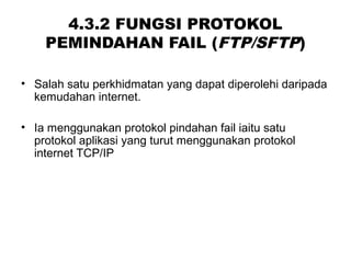 4.3.2 FUNGSI PROTOKOL
PEMINDAHAN FAIL (FTP/SFTP)
• Salah satu perkhidmatan yang dapat diperolehi daripada
kemudahan internet.
• Ia menggunakan protokol pindahan fail iaitu satu
protokol aplikasi yang turut menggunakan protokol
internet TCP/IP
 
