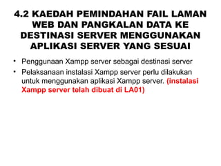 4.2 KAEDAH PEMINDAHAN FAIL LAMAN
WEB DAN PANGKALAN DATA KE
DESTINASI SERVER MENGGUNAKAN
APLIKASI SERVER YANG SESUAI
• Penggunaan Xampp server sebagai destinasi server
• Pelaksanaan instalasi Xampp server perlu dilakukan
untuk menggunakan aplikasi Xampp server. (instalasi
Xampp server telah dibuat di LA01)
 