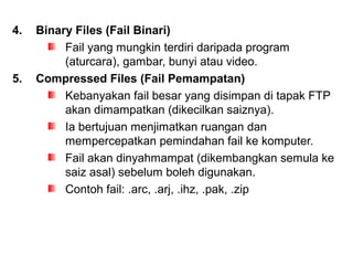 4. Binary Files (Fail Binari)
Fail yang mungkin terdiri daripada program
(aturcara), gambar, bunyi atau video.
5. Compressed Files (Fail Pemampatan)
Kebanyakan fail besar yang disimpan di tapak FTP
akan dimampatkan (dikecilkan saiznya).
Ia bertujuan menjimatkan ruangan dan
mempercepatkan pemindahan fail ke komputer.
Fail akan dinyahmampat (dikembangkan semula ke
saiz asal) sebelum boleh digunakan.
Contoh fail: .arc, .arj, .ihz, .pak, .zip
 