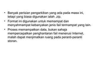 • Banyak perisian pengarkiban yang ada pada masa ini,
tetapi yang biasa digunakan ialah .zip.
• Format ini digunakan untuk memampat dan
menyahmampat kebanyakan jenis fail termampat yang lain.
• Proses memampatkan data, bukan sahaja
mempercepatkan penghantaran fail menerusi Internet,
malah dapat menjimatkan ruang pada peranti-peranti
storan.
 