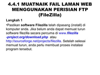 4.4.1 MUATNAIK FAIL LAMAN WEB
MENGGUNAKAN PERISIAN FTP
(FileZilla)
Langkah 1
•Pastikan software Filezilla telah dipasang (install) di
komputer anda. Jika belum anda dapat memuat turun
software filezilla secara percuma di www.filezilla
-project.org/download.php atau
http://sourceforge.net/projects/filezilla. Setelah selesai
memuat turun, anda perlu membuat proses instalasi
program tersebut.
 