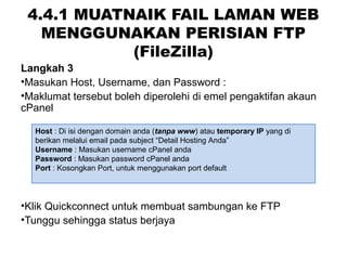 4.4.1 MUATNAIK FAIL LAMAN WEB
MENGGUNAKAN PERISIAN FTP
(FileZilla)
Langkah 3
•Masukan Host, Username, dan Password :
•Maklumat tersebut boleh diperolehi di emel pengaktifan akaun
cPanel
•Klik Quickconnect untuk membuat sambungan ke FTP
•Tunggu sehingga status berjaya
Host : Di isi dengan domain anda (tanpa www) atau temporary IP yang di
berikan melalui email pada subject “Detail Hosting Anda”
Username : Masukan username cPanel anda
Password : Masukan password cPanel anda
Port : Kosongkan Port, untuk menggunakan port default
 