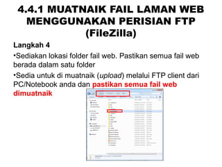 4.4.1 MUATNAIK FAIL LAMAN WEB
MENGGUNAKAN PERISIAN FTP
(FileZilla)
Langkah 4
•Sediakan lokasi folder fail web. Pastikan semua fail web
berada dalam satu folder
•Sedia untuk di muatnaik (upload) melalui FTP client dari
PC/Notebook anda dan pastikan semua fail web
dimuatnaik
 