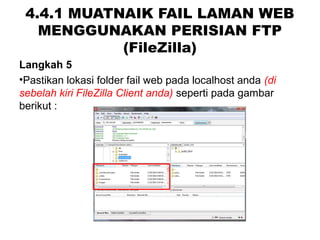 4.4.1 MUATNAIK FAIL LAMAN WEB
MENGGUNAKAN PERISIAN FTP
(FileZilla)
Langkah 5
•Pastikan lokasi folder fail web pada localhost anda (di 
sebelah kiri FileZilla Client anda) seperti pada gambar
berikut :
 
