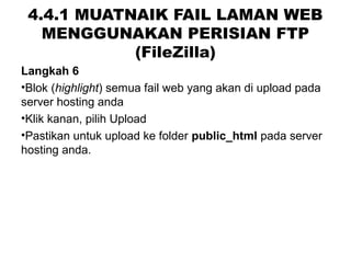 4.4.1 MUATNAIK FAIL LAMAN WEB
MENGGUNAKAN PERISIAN FTP
(FileZilla)
Langkah 6
•Blok (highlight) semua fail web yang akan di upload pada
server hosting anda
•Klik kanan, pilih Upload
•Pastikan untuk upload ke folder public_html pada server
hosting anda.
 
