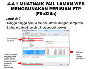 4.4.1 MUATNAIK FAIL LAMAN WEB
MENGGUNAKAN PERISIAN FTP
(FileZilla)
Langkah 7
•Tunggu hingga semua file dimuatnaik dengan sempurna
•Status muatnaik boleh dilihat seperti berikut:
Status berjaya
muatnaik
Status bilangan
fail yang masih
dalam proses
muatnaik gagal
muatnaik,
berjaya
dimuatnaik,
Fail web
yang
berjaya
dimuatnaik
 