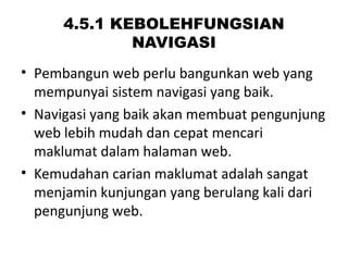 4.5.1 KEBOLEHFUNGSIAN
NAVIGASI
• Pembangun web perlu bangunkan web yang
mempunyai sistem navigasi yang baik.
• Navigasi yang baik akan membuat pengunjung
web lebih mudah dan cepat mencari
maklumat dalam halaman web.
• Kemudahan carian maklumat adalah sangat
menjamin kunjungan yang berulang kali dari
pengunjung web.
 