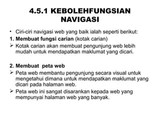 4.5.1 KEBOLEHFUNGSIAN
NAVIGASI
• Ciri-ciri navigasi web yang baik ialah seperti berikut:
1. Membuat fungsi carian (kotak carian)
 Kotak carian akan membuat pengunjung web lebih
mudah untuk mendapatkan maklumat yang dicari.
2. Membuat peta web
 Peta web membantu pengunjung secara visual untuk
mengetahui dimana untuk mendapatkan maklumat yang
dicari pada halaman web.
 Peta web ini sangat disarankan kepada web yang
mempunyai halaman web yang banyak.
 