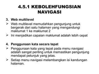 4.5.1 KEBOLEHFUNGSIAN
NAVIGASI
3. Web multilevel
 Web multilevel memudahkan pengunjung untuk
bergerak dari satu halaman yang mengandungi
maklumat 1 ke maklumat 2
 Ini menjadikan capaian maklumat adalah lebih cepat
4. Penggunaan kata secara tepat
 Penggunaan kata yang tepat pada menu navigasi
adalah sangat penting untuk memastikan pengunjung
mendapat petunjuk yang jelas.
 Setiap menu navigasi melambangkan isi kandungan
halaman.
 