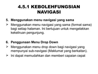 4.5.1 KEBOLEHFUNGSIAN
NAVIGASI
5. Menggunakan menu navigasi yang sama
 Menggunakan menu navigasi yang sama (format sama)
bagi setiap halaman. Ini bertujuan untuk mengelakkan
kekeliruan pengunjung.
6. Penggunaan Menu Drop Down
 Menggunakan menu drop down bagi navigasi yang
mempunyai sub-navigasi (Maklumat yang berkaitan).
 Ini dapat memudahkan dan memberi capaian cepat
 