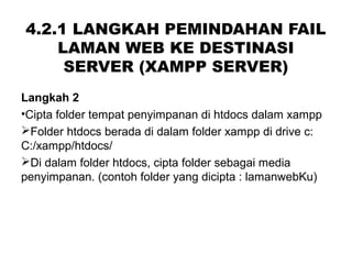 4.2.1 LANGKAH PEMINDAHAN FAIL
LAMAN WEB KE DESTINASI
SERVER (XAMPP SERVER)
Langkah 2
•Cipta folder tempat penyimpanan di htdocs dalam xampp
Folder htdocs berada di dalam folder xampp di drive c:
C:/xampp/htdocs/
Di dalam folder htdocs, cipta folder sebagai media
penyimpanan. (contoh folder yang dicipta : lamanwebKu)
 
