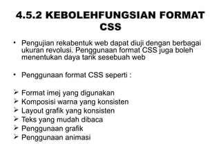 4.5.2 KEBOLEHFUNGSIAN FORMAT
CSS
• Pengujian rekabentuk web dapat diuji dengan berbagai
ukuran revolusi. Penggunaan format CSS juga boleh
menentukan daya tarik sesebuah web
• Penggunaan format CSS seperti :
 Format imej yang digunakan
 Komposisi warna yang konsisten
 Layout grafik yang konsisten
 Teks yang mudah dibaca
 Penggunaan grafik
 Penggunaan animasi
 