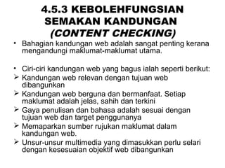 4.5.3 KEBOLEHFUNGSIAN
SEMAKAN KANDUNGAN
(CONTENT CHECKING)
• Bahagian kandungan web adalah sangat penting kerana
mengandungi maklumat-maklumat utama.
• Ciri-ciri kandungan web yang bagus ialah seperti berikut:
 Kandungan web relevan dengan tujuan web
dibangunkan
 Kandungan web berguna dan bermanfaat. Setiap
maklumat adalah jelas, sahih dan terkini
 Gaya penulisan dan bahasa adalah sesuai dengan
tujuan web dan target penggunanya
 Memaparkan sumber rujukan maklumat dalam
kandungan web.
 Unsur-unsur multimedia yang dimasukkan perlu selari
dengan kesesuaian objektif web dibangunkan
 