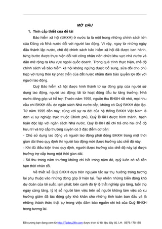 MỞ ĐẦU
   1. Tính cấp thiết của đề tài
       Bảo hiểm xã hội (BHXH) ở nước ta là một trong những chính sách lớn
của Ðảng và Nhà nước đối với người lao động. Vì vậy, ngay từ những ngày
đầu thành lập nước, chế độ chính sách bảo hiểm xã hội đã được ban hành,
từng bước được thực hiện đối với công nhân viên chức khu vực nhà nước và
dần mở rộng ra khu vực ngoài quốc doanh. Trong quá trình thực hiện, chế độ
chính sách về bảo hiểm xã hội không ngừng được bổ sung, sửa đổi cho phù
hợp với từng thời kỳ phát triển của đất nước nhằm đảm bảo quyền lợi đối với
người lao động.
       Quỹ Bảo hiểm xã hội được hình thành từ sự đóng góp của người sử
dụng lao động, người lao động; lãi từ hoạt động đầu tư tăng trưởng; Nhà
nước đóng góp và hỗ trợ. Trước năm 1995, nguồn thu BHXH rất nhỏ, mọi nhu
cầu chi BHXH đều do ngân sách Nhà nước cấp, không có Quỹ BHXH độc lập.
Từ năm 1995 đến nay, cùng với sự ra đời của hệ thống BHXH Việt Nam là
đơn vị sự nghiệp trực thuộc Chính phủ, Quỹ BHXH được hình thành, hạch
toán độc lập với ngân sách Nhà nước. Quỹ BHXH để chi trả cho hai chế độ
hưu trí và trợ cấp thường xuyên có 3 đặc điểm cơ bản:
- Chủ sử dụng lao động và người lao động phải đóng BHXH trong một thời
gian dài theo quy định thì người lao động mới được hưởng các chế độ này.
- Khi đủ điều kiện theo quy định, người được hưởng các chế độ này lại được
hưởng trợ cấp trong một thời gian dài.
- Số thu trong năm thường không chi hết trong năm đó, quỹ luôn có số tiền
tạm thời nhàn rỗi.
       Về thiết kế Quỹ BHXH dựa trên nguyên tắc sự thụ hưởng trong tương
lai phụ thuộc vào những đóng góp ở hiện tại. Tuy nhiên những biến động khó
dự đoán của lãi suất, lạm phát; bên cạnh đó tỷ lệ thất nghiệp gia tăng, tuổi thọ
ngày càng tăng, tỷ lệ số người làm việc trên số người không làm việc có xu
hướng giảm đã tác động gây khó khăn cho những tính toán ban đầu và là
những thách thức thật sự trong việc đảm bảo nguồn chi trả của Quỹ BHXH
trong tương lai.


Đề cương bạn đang xem từ http://Tailieu24h.com được trích từ tài liệu đầy đủ. LH: 0979.170.170
 