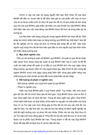 Chính vì vậy mà việc sử dụng nguồn tiền tạm thời nhàn rỗi của Quỹ
BHXH để đầu tư, trước hết là để đảm bảo giá trị của phần vốn này và hơn
nữa là có được phần sinh lời thực tế (sau khi đã trừ đi lạm phát) sẽ làm tăng
quy mô của quỹ BHXH, góp phần cải thiện cho các khoản trợ cấp BHXH; đồng
thời đảm bảo cho các hoạt động của BHXH được tốt hơn cả trong hiện tại và
tương lai.
       Là một nhân viên đang công tác trong ngành BHXH tôi chọn đề tài “Giải
pháp tài chính nhằm bảo toàn và tăng trưởng quỹ BHXH tại Việt Nam” làm đề
tài tốt nghiệp với hy vọng sẽ đưa ra những giải pháp để có thể bảo toàn
nguồn quỹ cũng như tối đa hóa hiệu quả đầu tư của nguồn quỹ tạm thời nhàn
rỗi nhằm tăng trưởng quỹ.
   2. Mục đích nghiên cứu
   Trên cơ sở những lý luận về BHXH, quỹ BHXH, về quản lý quỹ đề tài nhận
diện được thực trạng công tác quản lý quỹ BHXH hiện nay ở nước ta để đề
xuất các biện pháp để quản lý và đầu tư quỹ BHXH làm cho quỹ ngày càng
tăng trưởng tạo được niềm tin của người tham gia. Đây chính là nền móng để
ngành BHXH nước nhà ngày càng phát triển bền vững góp phần nâng cao
chất lượng an sinh xã hội và đưa đất nước phát triển và hội nhập.
   3. Đối tượng và phạm vi nghiên cứu
   - Đối tượng: nghiên cứu quá trình quản lý quỹ BHXH
   - Phạm vi nghiên cứu:
       Hiện nay Quỹ BHXH gồm 3 quỹ thành phần. Tuy nhiên, nếu nhìn dưới
góc độ cân đối tài chính theo yếu tố thời gian, Quỹ BHXH được chia ra làm 2
loại: Quỹ ngắn hạn và Quỹ dài hạn. Trong đó Quỹ ngắn hạn gồm: Quỹ khám
chữa bệnh bắt buộc và Quỹ khám chữa bệnh tự nguyện và một phần của Quỹ
Hưu trí và Trợ cấp (với mức đóng góp là 5%) để chi trả cho các chế độ: trợ
cấp ốm đau, trợ cấp thai sản, trợ cấp tai nạn lao động và bệnh nghề nghiệp và
chế độ nghỉ dưỡng sức và phục hồi sức khỏe. Phần còn lại của Quỹ Hưu trí
và Trợ cấp (với mức đóng góp là 15%) để chi trả các chế độ hưu trí và tử tuất
được coi là phần Quỹ BHXH dài hạn. Trong phạm vi đề tài này Quỹ BHXH
được đề cập đến là Quỹ hưu trí và trợ cấp dài hạn.


Đề cương bạn đang xem từ http://Tailieu24h.com được trích từ tài liệu đầy đủ. LH: 0979.170.170
 