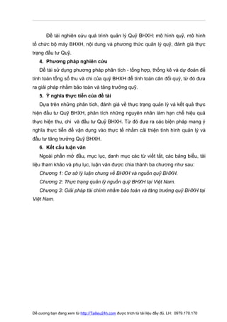 Đề tài nghiên cứu quá trình quản lý Quỹ BHXH: mô hình quỹ, mô hình
tổ chức bộ máy BHXH, nội dung và phương thức quản lý quỹ, đánh giá thực
trạng đầu tư Quỹ.
   4. Phương pháp nghiên cứu
   Đề tài sử dụng phương pháp phân tích - tổng hợp, thống kê và dự đoán để
tính toán tổng số thu và chi của quỹ BHXH để tính toán cân đối quỹ, từ đó đưa
ra giải pháp nhằm bảo toàn và tăng trưởng quỹ.
   5. Ý nghĩa thực tiễn của đề tài
   Dựa trên những phân tích, đánh giá về thực trạng quản lý và kết quả thực
hiện đầu tư Quỹ BHXH, phân tích những nguyên nhân làm hạn chế hiệu quả
thực hiện thu, chi và đầu tư Quỹ BHXH. Từ đó đưa ra các biện pháp mang ý
nghĩa thực tiễn để vận dụng vào thực tế nhằm cải thiện tình hình quản lý và
đầu tư tăng trưởng Quỹ BHXH.
   6. Kết cấu luận văn
   Ngoài phần mở đầu, mục lục, danh mục các từ viết tắt, các bảng biểu, tài
liệu tham khảo và phụ lục, luận văn được chia thành ba chương như sau:
   Chương 1: Cơ sở lý luận chung về BHXH và nguồn quỹ BHXH.
   Chương 2: Thực trạng quản lý nguồn quỹ BHXH tại Việt Nam.
   Chương 3: Giải pháp tài chính nhằm bảo toàn và tăng trưởng quỹ BHXH tại
Việt Nam.




Đề cương bạn đang xem từ http://Tailieu24h.com được trích từ tài liệu đầy đủ. LH: 0979.170.170
 