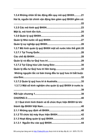 1.3.4 Những nhân tố tác động đến quy mô quỹ BHXH..........21
Hai là, nguồn tài chính vận động làm giảm quỹ BHXH gồm có:
....................................................................................................22
1.3.5 Các mô hình quỹ BHXH...................................................23
Một là, mô hình tồn tích............................................................25
1.3.6 Quản lý quỹ BHXH............................................................26
Quản lý Nhà nước về quỹ BHXH.............................................27
Quản lý sự nghiệp quỹ BHXH..................................................28
1.3.7 Mô hình quản lý quỹ BHXH một số nước trên thế giới.28
1.3.7.1 Tại Trung Quốc..............................................................28
Các chế độ BHXH:.....................................................................28
Quản lý và đầu tư Quỹ hưu trí.................................................29
1.3.7.2 Tại Cộng hòa Liên bang Đức:......................................30
Quản lý đầu tư Quỹ hưu trí liên bang......................................32
 Những nguyên tắc cơ bản trong đầu tư quỹ hưu trí bắt buộc
của Đức......................................................................................32
1.3.7.2 Quản lý quỹ hưu trí ở Australia...................................35
 1.3.7.3 Một số kinh nghiệm cho quản lý quỹ BHXH ở nước ta
....................................................................................................38
Kết luận chương 1....................................................................39
CHƯƠNG 2:...............................................................................40
  2.1 Quá trình hình thành và tổ chức thực hiện BHXH từ khi
thành lập BHXH Việt Nam.........................................................40
2.1.1 Những quy định về BHXH...............................................40
2.1.2 Tổ chức bộ máy thực hiện BHXH...................................42
2.1.3 Hoạt động quản lý quỹ BHXH.........................................43
2.1.3.1 Nguồn thu vào quỹ BHXH............................................44


Đề cương bạn đang xem từ http://Tailieu24h.com được trích từ tài liệu đầy đủ. LH: 0979.170.170
 
