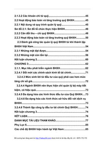 2.1.3.2 Các khoản chi từ quỹ....................................................45
2.2 Hoạt động bảo toàn và tăng trưởng quỹ BHXH................45
2.2.1 Nội dung và quy trình quản lý quỹ..................................45
Sơ đồ 2.1: Sơ đồ tổ chức thực hiện BHXH.............................46
2.2.2 Cân đối thu – chi quỹ BHXH............................................48
2.2.3 Hoạt động bảo toàn và tăng trưởng quỹ BHXH.............50
   2.3 Đánh giá công tác quản lý quỹ BHXH từ khi thành lập
BHXH Việt Nam..........................................................................54
2.3.1 Những mặt đạt được.......................................................54
2.3.2 Những mặt còn tồn tại.....................................................56
Kết luận chương 2....................................................................60
CHƯƠNG 3:...............................................................................62
3.1.1. Mục tiêu phát triển ngành BHXH....................................62
3.2.4.1 Đổi mới các chính sách kinh tế tài chính....................71
   3.2.4.3 Mức sinh lời từ đầu tư của quỹ phải cao hơn mức
tăng chỉ số giá...........................................................................72
   3.2.4.4 Ngành BHXH nên thực hiện chi quản lý bộ máy tiết
kiệm, có hiệu quả......................................................................73
3.2.4.5 Đa dạng hóa các hình thức đầu tư của Quỹ BHXH....73
   3.2.4.6 Đa dạng hóa các hình thức sở hữu đối với dịch vụ
BHXH..........................................................................................73
3.2.4.6 Thành lập công ty đầu tư tài chính Quỹ BHXH:..........74
Kết luận chương 3....................................................................74
KẾT LUẬN..................................................................................76
DANH MỤC TÀI LIỆU THAM KHẢO..........................................77
Phụ Lục 6...................................................................................85
Các chế độ BHXH hiện hành tại Việt Nam:.............................85


Đề cương bạn đang xem từ http://Tailieu24h.com được trích từ tài liệu đầy đủ. LH: 0979.170.170
 