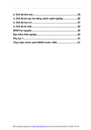 2. Chế độ thai sản.....................................................................85
3. Chế độ tai nạn lao động, bệnh nghề nghiệp.......................86
4. Chế độ hưu trí.......................................................................87
5. Chế độ tử tuất........................................................................88
BHXH tự nguyện.......................................................................89
Bảo hiểm thất nghiệp................................................................90
Phụ lục 7....................................................................................91
Thực hiện chính sách BHXH trước 1995................................91




Đề cương bạn đang xem từ http://Tailieu24h.com được trích từ tài liệu đầy đủ. LH: 0979.170.170
 