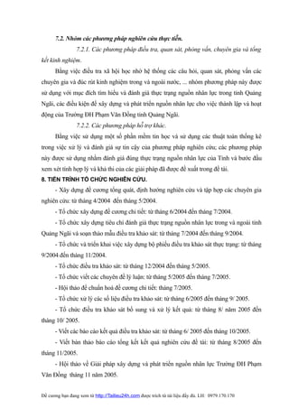 7.2. Nhóm các phương pháp nghiên cứu thực tiễn.
                 7.2.1. Các phương pháp điều tra, quan sát, phỏng vấn, chuyên gia và tổng
kết kinh nghiệm.
      Bằng việc điều tra xã hội học nhờ hệ thống các câu hỏi, quan sát, phỏng vấn các
chuyên gia và đúc rút kinh nghiệm trong và ngoài nước, ... nhóm phương pháp này được
sử dụng với mục đích tìm hiểu và đánh giá thực trạng nguồn nhân lực trong tỉnh Quảng
Ngãi, các điều kiện để xây dựng và phát triển nguồn nhân lực cho việc thành lập và hoạt
động của Trường ĐH Phạm Văn Đồng tỉnh Quảng Ngãi.
                 7.2.2. Các phương pháp hỗ trợ khác.
      Bằng việc sử dụng một số phần mềm tin học và sử dụng các thuật toán thống kê
trong việc xử lý và đánh giá sự tin cậy của phương pháp nghiên cứu; các phương pháp
này được sử dụng nhằm đánh giá đúng thực trạng nguồn nhân lực của Tỉnh và bước đầu
xem xét tính hợp lý và khả thi của các giải pháp đã được đề xuất trong đề tài.
8. TIẾN TRÌNH TỔ CHỨC NGHIÊN CỨU.
      - Xây dựng đề cương tổng quát, định hướng nghiên cứu và tập hợp các chuyên gia
nghiên cứu: từ tháng 4/2004 đến tháng 5/2004.
      - Tổ chức xây dựng đề cương chi tiết: từ tháng 6/2004 đến tháng 7/2004.
      - Tổ chức xây dựng tiêu chí đánh giá thực trạng nguồn nhân lực trong và ngoài tỉnh
Quảng Ngãi và soạn thảo mẫu điều tra khảo sát: từ tháng 7/2004 đến tháng 9/2004.
      - Tổ chức và triển khai việc xây dựng bộ phiếu điều tra khảo sát thực trạng: từ tháng
9/2004 đến tháng 11/2004.
      - Tổ chức điều tra khảo sát: từ tháng 12/2004 đến tháng 5/2005.
      - Tổ chức viết các chuyên đề lý luận: từ tháng 5/2005 đến tháng 7/2005.
      - Hội thảo để chuẩn hoá đề cương chi tiết: tháng 7/2005.
      - Tổ chức xử lý các số liệu điều tra khảo sát: từ tháng 6/2005 đến tháng 9/ 2005.
      - Tổ chức điều tra khảo sát bổ sung và xử lý kết quả: từ tháng 8/ năm 2005 đến
tháng 10/ 2005.
      - Viết các báo cáo kết quả điều tra khảo sát: từ tháng 6/ 2005 đến tháng 10/2005.
      - Viết bản thảo báo cáo tổng kết kết quả nghiên cứu đề tài: từ tháng 8/2005 đến
tháng 11/2005.
      - Hội thảo về Giải pháp xây dựng và phát triển nguồn nhân lực Trường ĐH Phạm
Văn Đồng tháng 11 năm 2005.


Đề cương bạn đang xem từ http://Tailieu24h.com được trích từ tài liệu đầy đủ. LH: 0979.170.170
 