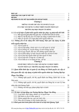 MỤC LỤC ...............................................................................................................................     2
DANH MỤC CÁC CỤM TỪ VIẾT TẮT....................................................................................                            5
MỞ ĐẦU..................................................................................................................................    6
NỘI DUNG VÀ CÁC KẾT QUẢ NHIÊN CỨU ĐÃ ĐẠT ĐƯỢC...............................................                                               10
                                                         Chương 1.
                          NHỮNG VẤN ĐỀ CHỦ YẾU VỀ CƠ SỞ LÝ LUẬN
               CỦA VIỆC XÂY DỰNG VÀ PHÁT TRIỂN NGUỒN NHÂN LỰC
                                  TRƯỜNG ĐẠI HỌC PHẠM VĂN ĐỒNG
                                                                                                                                           10
1.1. Cơ sở lý luận về phát triển nguồn nhân lực phục vụ phát triển KT-XH.                                                                  10
    1.1.1. Mối quan hệ giữa phát triển giáo dục với phát triển kinh tế-xã hội.............                                                 10
    1.1.2. Một số vấn đề chủ yếu về lý luận xây dựng và phát triển tổ chức...........                                                      15
    1.1.3. Một số vấn đề về lý luận phát triển nguồn nhân lực. .....................                                                       21
1.2. Những yếu tố tác động đến chất lượng, hiệu quả xây dựng và phát
triển nguồn nhân lực. .............................................................................                                        22
    1.2.1. Yếu tố quản lý. .........................................................................                                       22
    1.2.2. Yếu tố luật pháp, chính sách và cơ chế quản lý xã hội. ..................                                                       23
    1.2.3. Yếu tố thông tin, truyền thông và môi trường xã hội.............................                                                24
    1.2.4. Yếu tố quy hoạch, đào tạo, bồi dưỡng nguồn nhân lực. .................                                                          25
    1.2.5. Yếu tố điều động và luân chuyển nhân lực nội bộ tổ chức..............                                                           27
    1.2.6. Yếu tố thu hút nguồn nhân lực bên ngoài tổ chức. ........................                                                       27
    1.2.7. Yếu tố liên kết và hợp tác về nhân lực. ........................................                                                28
    1.2.8. Yếu tố đầu tư và sử dụng tài lực, vật lực. .....................................                                                28
                                      Chương 2.
                CƠ SỞ THỰC TIỄN CỦA VIỆC XÂY DỰNG VÀ PHÁT TRIỂN
                NGUỒN NHÂN LỰC TRƯỜNG ĐẠI HỌC PHẠM VĂN ĐỒNG                                                                                30
2.1. Quan điểm lãnh đạo và quản lý của Đảng và Chính quyền các cấp có
liên quan đến việc xây dựng và phát triển nguồn nhân lực Trường Đại học
Phạm Văn Đồng......................................................................................                                        30
  2.1.1. Những nghị quyết, chỉ thị, quyết định của Đảng, Quốc hội và của
Nhà nước. ...............................................................................................                                  30
  2.1.2. Những nghị quyết, chỉ thị, quyết định của Đảng bộ và của Uỷ ban
nhân dân tỉnh Quảng Ngãi. .......................................................................                                          31
   2.1.3. Những văn bản quy phạm pháp luật và dưới                                                                                         32
luật................................
2.2. Tổ chức và hoạt động của Trường Đại học Phạm Văn Đồng.....................                                                            33
    2.2.1. Loại hình, chức năng, nhiệm vụ và quyền hạn. ..............................                                                     33
    2.2.2. Mô hình cơ cấu tổ chức quản lý. ..................................................                                              34
    2.2.3. Nhóm ngành đào tạo, quy mô sinh viên. .......................................                                                   37
    2.2.4. Nhu cầu số lượng và tiêu chuẩn nhân lực. .....................................                                                  40
2.3. Khái quát tình hình phát triển kinh tế-xã hội tỉnh Quảng Ngãi.                                                                        54


Đề cương bạn đang xem từ http://Tailieu24h.com được trích từ tài liệu đầy đủ. LH: 0979.170.170
 
