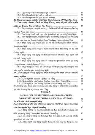 2.3.1. Đặc trưng về điều kiện tự nhiện và xã hội. ....................................                          54
    2.3.2. Tình hình phát triển kinh tế - xã hội. ............................................                      55
    2.3.3. Tình hình phát triển giáo dục và đào tạo. ......................................                         56
2.4. Thực trạng nguồn nhân lực có thể điều động về Trường ĐH Phạm Văn Đồng.                                         58
2.5. Thực trạng của các yếu tố tác động đến xây dưng và phát triển nguồn
nhân lực Trường Đại học Phạm Văn Đồng .............................................                                 59
   2.5.1. Thực trạng về công tác quản lý của Ban điều hành xây dựng Trường
Đại học Phạm Văn Đồng .........................................................................                     59
   2.5.2. Thực trạng chính sách và cơ chế quản lý xã hội của tỉnh Quảng Ngãi.                                       60
   2.5.3. Thực trạng thông tin, truyền thông và môi trường xã hội đối với xây dựng
và phát triển nhân lực Trường Đại học Phạm Văn Đồng của tỉnh Quảng Ngãi                                             61
    2.5.4. Thực trạng quy hoạch, đào tạo và bồi dưỡng nguồn nhân lực của
tỉnh Quảng Ngãi. ....................................................................................               62
    2.5.5. Thực trạng điều động và luân chuyển nhân lực trong nội bộ tỉnh
Quảng Ngãi ......................................................................................................   62
  2.5.6. Thực trạng hoạt động thu hút nguồn nhân lực khoa học ngoài tỉnh
của tỉnh Quảng Ngãi. ..............................................................................                 63
   2.5.7. Thực trạng hoạt động liên kết và hợp tác phát triển nhân lực trong
và ngoài nước của tỉnh Quảng Ngãi. ..........................................................                       64
   2.5.8. Thực trạng đầu tư tài lực và vật lực cho hoạt động xây dựng và phát
triển nguồn nhân lực của tỉnh Quảng Ngãi. ................................................                          64
2.6. Kinh nghiệm về xây dựng và phát triển nguồn nhân lực của một số
trường đại học...................................................................................................   65
     2.6.1. Kinh nghiệm của của Đại học Đà Nẵng ..........................................                          65
     2.6.2. Kinh nghiệm của Trường Đại học Hồng Đức, Thanh Hóa ..............                                       66
     2.6.3. Kinh nghiệm của Trường Đại học Hùng Vương, Phú Thọ ..............                                       68
2.7. Những mâu thuẫn chủ yếu trong việc xây dựng và phát triển nguồn nhân
lực cho Trường Đại học Phạm Văn Đồng .................................................................              69
                             Chương 3.
          CÁC GIẢI PHÁP CHỦ YẾU NHẰM XÂY DỰNG VÀ PHÁP TRIỂN
         NGUỒN NHÂN LỰC CHO TRƯỜNG ĐẠI HỌC PHẠM VĂN ĐỒNG.                                                           71
3.1. Các căn cứ đề xuất giải pháp                                                                                   71
3.2. Các giải pháp chủ yếu nhằm xây dựng và phát triển nguồn nhân lực
của Trường Đại học Phạm Văn Đồng .....................................................                              82
    3.2.1. Tăng cường vai trò, trách nhiệm và điều kiện hoạt động của Ban
điều hành xây dựng Trường Đại học Phạm Văn Đồng ......................................                              82
     3.2.2. Bổ sung và nâng cao hiệu lực thực hiện các chính sách và cơ chế
quản lý xã hội của Tỉnh......................................................................................       84
     3.2.3. Đẩy mạnh hoạt động truyền thông và phát huy tác dụng của môi



Đề cương bạn đang xem từ http://Tailieu24h.com được trích từ tài liệu đầy đủ. LH: 0979.170.170
 