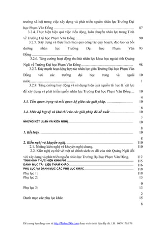 trường xã hội trong việc xây dựng và phát triển nguồn nhân lực Trường Đại
học Phạm Văn Đồng ..........................................................................................                             87
   3.2.4. Thực hiện hiệu quả việc điều động, luân chuyển nhân lực trong Tỉnh
về Trường Đại học Phạm Văn Đồng ................................................................                                         90
    3.2.5. Xây dựng và thực hiện hiệu quả công tác quy hoạch, đào tạo và bồi
dưỡng               nhân               lực            Trường                Đại             học             Phạm                Văn      93
Đồng .............................................
   3.2.6. Tăng cường hoạt động thu hút nhân lực khoa học ngoài tỉnh Quảng
Ngãi về Trường Đại học Phạm Văn Đồng ..........................................................                                          98
   3.2.7. Đẩy mạnh hoạt động hợp tác nhân lực giữa Trường Đại học Phạm Văn
Đồng              với           các           trường              đại           học            trong             và           ngoài      10
nước..................................................                                                                                    1
   3.2.8. Tăng cường huy động và sử dụng hiệu quả nguồn tài lực & vật lực
để xây dựng và phát triển nguồn nhân lực Trường Đại học Phạm Văn Đồng ...                                                                10
                                                                                                                                          4
3.3. Tầm quan trọng và mối quan hệ giữa các giải pháp. ..........................                                                        10
                                                                                                                                          6
3.4. Mức độ hợp lý và khả thi của các giải pháp đã đề xuất ...........................                                                   10
                                                                                                                                          7
NHỮNG KẾT LUẬN VÀ KIẾN NGHỊ......................................................................................                        10
                                                                                                                                          8
1. Kết luận. .........................................................................................................................   10
                                                                                                                       8
2. Kiến nghị và khuyến nghị. ....................................................................................... 110
    2.1. Những kiến nghị và khuyến nghị chung.                                                                       110
     2.2. Kiến nghị cụ thể về một số chính sách ưu đãi của tỉnh Quảng Ngãi đối
với xây dựng và phát triển nguồn nhân lực Trường Đại học Phạm Văn Đồng.                                                                  112
TÌNH HÌNH THỰC HIỆN KINH PHÍ ........................................................................................                    115
DANH MỤC TÀI LIỆU THAM KHẢO.....................................................................................                         116
PHỤ LỤC VÀ DANH MỤC CÁC PHỤ LỤC KHÁC.................................................................                                    118
Phụ lục 1:                                                                                                                               118
Phụ lục 2:                                                                                                                                13
                                                                                                                                          0
Phụ lục 3:                                                                                                                               13
                                                                                                                                          2
Danh mục các phụ lục khác                                                                                                                15
                                                                                                                                          8




Đề cương bạn đang xem từ http://Tailieu24h.com được trích từ tài liệu đầy đủ. LH: 0979.170.170
 