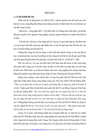 MỞ ĐẦU
1. LÝ DO CHỌN ĐỀ TÀI.
      Nhân loại đã và đang bước vào Thế kỷ XXI - một kỷ nguyên mà mỗi quốc gia, mọi
dân tộc và các cộng đồng đều đứng trước những vận hội và thách thức lớn của thời đại với
các đặc trưng cơ bản:
      - Khoa học - công nghệ (KH - CN) phát triển với những bước tiến nhảy vọt đã đưa
thế giới chuyển từ kỷ nguyên công nghiệp sang kỷ nguyên thông tin và phát triển kinh tế
trí thức.
      - Vấn đề toàn cầu hoá và hội nhập quốc tế vừa tạo ra quá trình hợp tác để phát triển
và vừa là quá trình đấu tranh gay gắt nhằm bảo vệ lợi ích quốc gia, bảo tồn bản sắc văn
hoá và truyền thống của mỗi dân tộc.
      Những đặc trưng trên đã tác động và làm biến đổi nhanh chóng và sâu sắc đến tư
duy và phương thức của mọi hoạt động xã hội, trong đó nổi bật là vấn đề giải quyết hiệu
quả mối quan hệ giữa phát triển giáo dục với phát triển kinh tế - xã hội (KT - XH).
      Đối với nước ta, với mục tiêu đến năm 2010 phải đưa đất nước ra khỏi tình trạng
kém phát triển, nâng cao rõ rệt đời sống vật chất và tinh thần của nhân dân, tạo nền tảng
để đến năm 2020 nước ta cơ bản trở thành một nước công nghiệp theo hướng hiện đại;
đồng thời chuẩn bị mọi điều kiện để gia nhập Tổ chức Thương mại Thế giới (WTO).
      Đứng trước những cơ hội, thách thức và mục tiêu phát triển KT-XH nêu trên, Hội
nghị Ban Chấp hành Trung ương Đảng Cộng sản Việt Nam Khoá VIII đã khẳng định:
“'Thực sự coi giáo dục và đào tạo là quốc sách hàng đầu, là động lực phát triển kinh tế
xã hội”. Nghị quyết Đại hội đại biểu toàn quốc lần thứ IX của Đảng Cộng sản Việt Nam
lại tiếp tục khẳng định: “Lấy việc phát huy nguồn lực con người làm yếu tố cơ bản để
phát triển xã hội, tăng trưởng kinh tế nhanh và bền vững", “Tiếp tục đổi mới công tác cán
bộ, xây dựng đội ngũ cán bộ có trí tuệ, kiến thức và năng lực hoạt động thực tiễn, sáng
tạo". Những định hướng trên thể hiện rõ tư tưởng của Chủ tịch Hồ Chí Minh về công tác
cán bộ. Người đã chỉ rõ: “Cán bộ là cái gốc của mọi công việc", "Mọi thành công hoặc
thất bại đều do cán bộ tốt hay kém", “Có cán bộ tốt thì việc gì cũng xong".
      Cùng với cả nước, tỉnh Quảng Ngãi cần có nguồn nhân lực có trình độ cao nhằm
phát triển KT-XH thực hiện mục tiêu công nghiệp hoá, hiện đại hoá (CNH-HĐH) và phát
triển vùng kinh tế trọng điểm miền Trung, Tây Nguyên, Khu kinh tế Dung Quất. Vì thế,
phát triển giáo dục nói chung và xây dựng các cơ sở giáo dục nói riêng của Quảng Ngãi là

Đề cương bạn đang xem từ http://Tailieu24h.com được trích từ tài liệu đầy đủ. LH: 0979.170.170
 