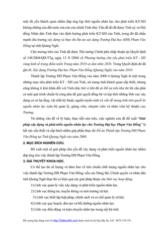một tất yếu khách quan nhằm đáp ứng kịp thời nguồn nhân lực cho phát triển KT-XH
không những của đất nước mà còn của chính Tỉnh nhà. Vấn đề đó đã được Tỉnh uỷ và Hội
đồng Nhân dân Tỉnh đưa vào định hướng phát triển KT-XH của Tỉnh, trong đó đã nhấn
mạnh chủ trương xây dựng và thực thi Dự án xây dựng Trường Đại học (ĐH) Pham Văn
Đồng tại tỉnh Quảng Ngãi.
      Chủ trương trên của Tỉnh đã được Thủ tướng Chính phủ chấp thuận tại Quyết định
số 148/2004/QĐ-TTg, ngày 13 /8 /2004 về Phương hướng chủ yếu phát triển KT - XH
vùng kinh tế trọng điểm miền Trung năm 2010 và tầm nhìn 2020. Trong Quyết định đó đã
ghi rõ: Xây dựng Trường Đại học Phạm Văn Đồng (Quảng Ngãi) vào năm 2010.
      Thành lập Trường ĐH Phạm Văn Đồng vào năm 2008 ở Quảng Ngãi là một trong
những mục tiêu phát triển KT - XH của Tỉnh, nó mang tính khách quan cấp thiết, nhưng
cũng không ít khó khăn đối với Tỉnh nhà; bởi vì khi đã có Đề án tiền khả thi thì cần phải
có một quá trình chuẩn bị công phu để giải quyết đồng bộ và kịp thời những lĩnh vực xây
dựng cơ sở hạ tầng, vật chất kỹ thuật, nguồn tuyển sinh và vấn đề mang tính tiên quyết là
nguồn nhân lực (cán bộ quản lý, giảng viên, chuyên viên và nhân viên kỹ thuật) của
Trường.
      Từ những vấn đề về lý luận, thực tiễn nêu trên, việc nghiên cứu để đề xuất “Giải
pháp xây dựng và phát triển nguồn nhân lực cho Trường Đại học Phạm Văn Đồng” là
hết sức cần thiết và cấp bách nhằm góp phần thực thi Đề án Thành lập Trường ĐH Phạm
Văn Đồng tại Tỉnh Quảng Ngãi vào năm 2008.
2. MỤC ĐÍCH NGHIÊN CỨU.
      Đề xuất một số giải pháp chủ yếu để xây dựng và phát triển nguồn nhân lực nhằm
đáp ứng cho việc thành lập Trường ĐH Phạm Văn Đồng.
3. GIẢ THUYẾT KHOA HỌC.
      Có thể tạo đủ số lượng và đảm bảo về tiêu chuẩn chất lượng nguồn nhân lực cho
việc thành lập Trường ĐH Phạm Văn Đồng; nếu các Đảng Bộ, Chính quyền và nhân dân
tỉnh Quảng Ngãi thực thi có hiệu quả các giải pháp thuộc các lĩnh vực hoạt động:
      1) Lĩnh vực quản lý việc xây dựng và phát triển nguồn nhân lực.
      2) Lĩnh vực thông tin, truyền thông và môi trường xã hội.
        3) Lĩnh vực thiết lập luật pháp, chính sách và cơ chế quản lý xã hội.
      4) Lĩnh vực quy hoạch, đào tạo và bồi dưỡng nguồn nhân lực.
      5) Lĩnh vực điều động và luân chuyển nhân lực trong nội bộ tỉnh.


Đề cương bạn đang xem từ http://Tailieu24h.com được trích từ tài liệu đầy đủ. LH: 0979.170.170
 