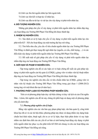 6) Lĩnh vực thu hút nguồn nhân lực bên ngoài tỉnh.
      7) Lĩnh vực liên kết và hợp tác về nhân lực.
      8) Lĩnh vực đầu tư tài lực và vật lực cho xây dựng và phát triển nhân lực.
4. ĐỐI TƯỢNG NGHIÊN CỨU.
      Những giải pháp chủ yếu về xây dựng và phát triển nguồn nhân lực nhằm đáp ứng
các hoạt động của Trường ĐH Phạm Văn Đồng khi được thành lập.
5. NHIỆM VỤ NGHIÊN CỨU.
      5.1. Xác định cơ sở lý luận chủ yếu về xây dựng và phát triển nguồn nhân lực cho
phát triển KT - XH cho hoạt động của một trường đại học nói riêng.
      5.2. Tìm hiểu nhu cầu, yêu cầu về tiêu chuẩn nguồn nhân lực của Trường ĐH Phạm
Văn Đồng và đánh giá thực trạng đội ngũ nhân lực (nguồn, cơ cấu, chất lượng, ...) và các
điều kiện xây dựng và phát triển nguồn nhân lực Trường ĐH Phạm Văn Đồng.
      5.3. Đề xuất một số giải pháp chủ yếu về xây dựng và phát triển nguồn nhân lực
nhằm đáp ứng các hoạt động của Trường ĐH Phạm Văn Đồng.
6. GIỚI HẠN VÀ PHẠM VI NGHIÊN CỨU.
      - Tập trung nghiên cứu để có các luận cứ và luận chứng đề xuất các giải pháp xây
dựng và phát triển nguồn cán bộ quản lý (CBQL), giảng viên và nhân viên kỹ thuật nhằm
đáp ứng các hoạt động của Trường ĐH Phạm Văn Đồng khi được thành lập.
      - Tập trung vào nghiên cứu nhu cầu và tiêu chuẩn nhân lực (CBQL, giảng viên và
nhân viên kỹ thuật) cho Trường ĐH Phạm Văn Đồng trong giai đoạn 1 (2008-2012)
tương ứng với một khoá đào tạo (4 năm học).
7. PHƯƠNG PHÁP LUẬN VÀ PHƯƠNG PHÁP NGHIÊN CỨU.
         Trên cơ sở phương pháp luận duy vật biện chứng và duy vật lịch sử của Chủ nghĩa
Mác - Lênin, khi nghiên cứu đề tài này chúng tôi phối hợp sử dụng một số phương pháp
chủ yếu dưới đây:
        7.1. Phương pháp nghiên cứu lý luận.
      Bằng việc nghiên cứu các văn bản quy phạm pháp luật, văn bản quản lý, công trình
khoa học đã có và các tài liệu khác; phương pháp này được sử dụng nhằm xây dựng hoặc
chuẩn hoá khái niệm, thuật ngữ; chỉ ra cơ sở lý luận, thực hiện phán đoán và suy luận
nhằm xác định bản chất của các yếu tố cơ bản có ảnh hưởng hoạt động xây dựng và phát
triển nguồn nhân lực phục vụ cho phát triển KT-XH nói chung và cho các hoạt động của
Trường ĐH Phạm Văn Đồng nói riêng.


Đề cương bạn đang xem từ http://Tailieu24h.com được trích từ tài liệu đầy đủ. LH: 0979.170.170
 