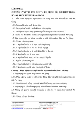 LỜI MỞ ĐẦU
CHƯƠNG 1 VAI TRÒ CỦA ĐẦU TƯ TÀI CHÍNH ĐỐI VỚI PHÁT TRIỂN
NGÀNH THỦY SẢN TỈNH AN GIANG
 1.1. Tầm quan trọng của ngành thủy sản trong phát triển kinh tế của tỉnh An
Giang
1.1.1. Trong phát triển kinh tế của tỉnh:
1.1.2. Trong chuyển dịch cơ cấu kinh tế nông nghiệp:
1.1.3. Trong tích lũy và đóng góp vào nguồn thu ngân sách Nhà nước:
1.2. Vai trò của đầu tư tài chính đối với phát triển ngành thủy sản tỉnh An Giang
1.3. Các nguồn vốn huy động cho đầu tư phát triển ngành thủy sản An Giang
1.3.1. Nguồn vốn trong nước:
1.3.1.1. Nguồn vốn đầu tư từ ngân sách địa phương.
1.3.1.2. Nguồn vốn đầu tư của các doanh nghiệp.
1.3.1.3. Nguồn vốn đầu tư từ kinh tế tư nhân và dân cư.
1.3.1.4. Nguồn vốn vay từ ngân hàng.
1.3.1.5. Nguồn vốn cổ phần của các công ty cổ phần.
1.3.2. Nguồn vốn nước ngoài:
1.3.2.1. Nguồn đầu tư trực tiếp của nước ngoài (FDI).
1.3.2.2. Nguồn tài trợ phát triển chính thức (ODA).
Chương 2 Thực trạng đầu tư phát triển ngành thủy sản tỉnh An Giang.
2.1. Thực trạng của ngành thủy sản tỉnh An giang.
2.1.1. Điều kiện tự nhiên và xã hội tác động đến việc phát triển ngành thủy sản
tỉnh An giang
2.1.2. Tình hình nuôi trồng, khai thác và chế biến thủy sản tỉnh An Giang:
2.2. Thực trạng về vốn đầu tư phục vụ phát triển thủy sản tỉnh An Giang:
2.3. Những kết quả và hạn chế trong đầu tư vốn đối với ngành thủy sản tỉnh An
Giang:
2.3.1. Những kết quả đạt được:


  Hệ thống Website:                                    Thông tin Liên hệ Ban biên tập:
● http://Luanvanviet.com                                Hotline trực tiếp: 0979.170.170 (Mr. Huy)
● http://choluanvan.vn                                  Yahoo Chat: Luanvanviet
● http://tailuanvan.com                                Email: Luanvanviet@gmail.com
● http://Luanvanviet.com Tìm Luận văn Nhớ đến Luận Văn Việt.   Hotline: 0979.170.170
 