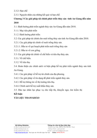 2.3.2- Hạn chế
2.3.3. Nguyên nhân của những kết quả và hạn chế:
Chương 3 Các giải pháp tài chính phát triển thủy sản tỉnh An Giang đến năm
2010
3.1. Định hướng phát triển ngành thủy sản An Giang đến năm 2010.
3.1.1. Mục tiêu phát triển
3.1.2. Định hướng phát triển:
3.2. Các giải pháp tài chính cho nuôi trồng thủy sản tỉnh An Giang đến năm 2010.
3.2.1. Các giải pháp tài chính về nuôi trồng thủy sản.
3.2.1.1. Đầu tư về qui hoạch phát triển nuôi trồng thủy sản
3.2.1.2. Đầu tư về con giống.
3.3. Các giải pháp tài chính về chế biến và tiêu thụ thủy sản.
3.3.1. Về chế biến.
3.3.2. Về tiêu thụ.
3.4. Hoàn thiện các chính sách và biện pháp hỗ trợ phát triển ngành thủy sản tỉnh
An Giang.
3.4.1. Các giải pháp về hỗ trợ tài chính của địa phương.
3.4.2. Các giải pháp về tín dụng để phát triển ngành thủy sản.
3.4.3. Hỗ trợ thông tin về thị trường tiêu thụ.
3.4.4. Chính sách hỗ trợ xuất khẩu thủy sản.
3.5. Đào tạo nhân lực phục vụ cho tiếp thị, khuyến ngư, tìm kiếm thị
Kết luận
TÀI LIỆU THAM KHẢO




  Hệ thống Website:                                    Thông tin Liên hệ Ban biên tập:
● http://Luanvanviet.com                                Hotline trực tiếp: 0979.170.170 (Mr. Huy)
● http://choluanvan.vn                                  Yahoo Chat: Luanvanviet
● http://tailuanvan.com                                Email: Luanvanviet@gmail.com
● http://Luanvanviet.com Tìm Luận văn Nhớ đến Luận Văn Việt.   Hotline: 0979.170.170
 