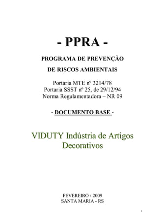 1
- PPRA -
PROGRAMA DE PREVENÇÃO
DE RISCOS AMBIENTAIS
Portaria MTE nº 3214/78
Portaria SSST nº 25, de 29/12/94
Norma Regulamentadora – NR 09
- DOCUMENTO BASE -
VVIIDDUUTTYY IInnddúússttrriiaa ddee AArrttiiggooss
DDeeccoorraattiivvooss
FEVEREIRO / 2009
SANTA MARIA - RS
 