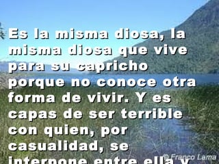 Es llaa mmiissmmaa ddiioossaa,, llaa 
mmiissmmaa ddiioossaa qquuee vviivvee 
ppaarraa ssuu ccaapprriicchhoo 
ppoorrqquuee nnoo ccoonnooccee oottrraa 
ffoorrmmaa ddee vviivviirr.. YY eess 
ccaappaass ddee sseerr tteerrrriibbllee 
ccoonn qquuiieenn,, ppoorr 
ccaassuuaalliiddaadd,, ssee 
iinntteerrppoonnee eennttrree eellllaa yy 
 