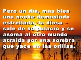 Pero uunn ddííaa,, mmaass bbiieenn 
uunnaa nnoocchhee ddeemmaassiiaaddoo 
eessttrreellllaaddaa,, llaa ddiioossaa 
ssaallee ddee ssuu ppaallaacciioo yy ssee 
aassoommaa aall oottrroo mmuunnddoo 
aattrraaííddaa ppoorr uunnaa ssoommbbrraa 
qquuee yyaaccee eenn llaass oorriillllaass.. 
 