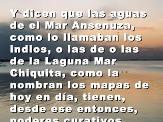 Y dicen qquuee llaass aagguuaass 
ddee eell MMaarr AAnnsseennuuzzaa,, 
ccoommoo lloo llllaammaabbaann llooss 
iinnddiiooss,, oo llaass ddee oo llaass 
ddee llaa LLaagguunnaa MMaarr 
CChhiiqquuiittaa,, ccoommoo llaa 
nnoommbbrraann llooss mmaappaass ddee 
hhooyy eenn ddííaa,, ttiieenneenn,, 
ddeessddee eessee eennttoonncceess,, 
ppooddeerreess ccuurraattiivvooss.. 
 