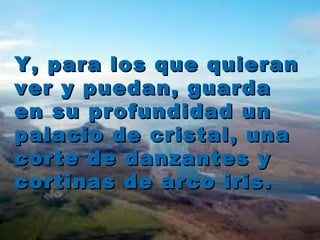 Y, para llooss qquuee qquuiieerraann 
vveerr yy ppuueeddaann,, gguuaarrddaa 
eenn ssuu pprrooffuunnddiiddaadd uunn 
ppaallaacciioo ddee ccrriissttaall,, uunnaa 
ccoorrttee ddee ddaannzzaanntteess yy 
ccoorrttiinnaass ddee aarrccoo iirriiss.. 
 