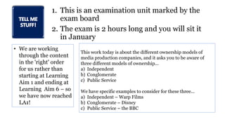 1. This is an examination unit marked by the
exam board
2. The exam is 2 hours long and you will sit it
in January
• We are working
through the content
in the 'right' order
for us rather than
starting at Learning
Aim 1 and ending at
Learning Aim 6 – so
we have now reached
LA1!
This work today is about the different ownership models of
media production companies, and it asks you to be aware of
three different models of ownership...
a) Independent
b) Conglomerate
c) Public Service
We have specific examples to consider for these three...
a) Independent – Warp Films
b) Conglomerate – Disney
c) Public Service – the BBC
 