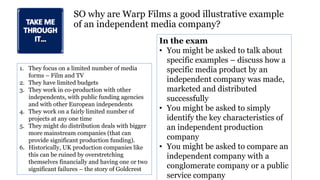 SO why are Warp Films a good illustrative example
of an independent media company?
1. They focus on a limited number of media
forms – Film and TV
2. They have limited budgets
3. They work in co-production with other
independents, with public funding agencies
and with other European independents
4. They work on a fairly limited number of
projects at any one time
5. They might do distribution deals with bigger
more mainstream companies (that can
provide significant production funding).
6. Historically, UK production companies like
this can be ruined by overstretching
themselves financially and having one or two
significant failures – the story of Goldcrest
In the exam
• You might be asked to talk about
specific examples – discuss how a
specific media product by an
independent company was made,
marketed and distributed
successfully
• You might be asked to simply
identify the key characteristics of
an independent production
company
• You might be asked to compare an
independent company with a
conglomerate company or a public
service company
 