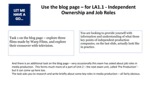 Use the blog page – for LA1.1 - Independent
Ownership and Job Roles
Task 1 on the blog page – explore three
films made by Warp Films, and explore
their crossover with television.
You are looking to provide yourself with
information and understanding of what those
key points of independent production
companies, on the last slide, actually look like
in practice.
And there is an additional task on the blog page – very occasionally this exam has asked about job roles in
media production. This forms much more of a part of Unit 2 – the next exam unit, called 'Pre Production' -
but it can come up here too.
The task asks you to research and write briefly about some key roles in media production – all fairly obvious.
 