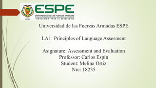 Universidad de las Fuerzas Armadas ESPE
LA1: Principles of Language Assesment
Asignature: Assessment and Evaluation
Professor: Carlos Espin
Student: Melina Ortiz
Nrc: 18235
 
