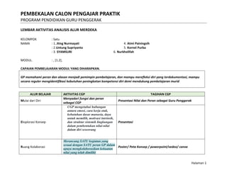 PEMBEKALAN CALON PENGAJAR PRAKTIK
PROGRAM PENDIDIKAN GURU PENGGERAK
Halaman 1
LEMBAR AKTIVITAS ANALISIS ALUR MERDEKA
KELOMPOK : Satu
NAMA : 1..Iting Nurmayati 4. Atmi Painingsih
: 2.Untung Supriyanto 5. Kornel Purba
: 3. SYAMSURI 6. Nurkholifah
MODUL. : , [1.2],
CAPAIAN PEMBELAJARAN MODUL YANG DIHARAPKAN.
GP memahami peran dan alasan menjadi pemimpin pembelajaran, dan mampu merefleksi diri yang terdokumentasi, mampu
secara reguler mengidentifikasi kebutuhan peningkatan kompetensi diri demi mendukung pembelajaran murid
ALUR BELAJAR AKTIVITAS CGP TAGIHAN CGP
Mulai dari Diri
Menyadari fungsi dan peran
sebagai CGP
Presentasi Nilai dan Peran sebagai Guru Penggerak
Eksplorasi Konsep
CGP mengetahui hubungan
antara emosi, cara kerja otak,
kebutuhan dasar manusia, daya
untuk memilih, motivasi intrinsik,
dan struktur sistemik lingkungan
dalam pembentukan nilai-nilai
dalam diri seseorang
Presentasi
Ruang Kolaborasi
Merancang SATU kegiatan yang
sesuai dengan SATU peran GP dalam
upaya mengkolaborasikan kekuatan
nilai yang telah dimiliki
Poster/ Peta Konsep / powerpoint/vedeo/ canva
 